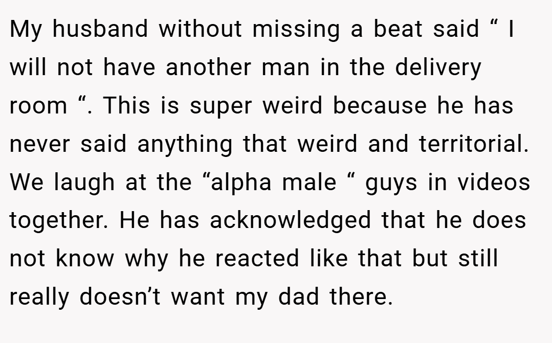 My husband without missing a beat said “ I will not have another man in the delivery room “. This is super weird because he has never said anything that weird and territorial. We laugh at the “alpha male “ guys in videos together. He has acknowledged that he does not know why he reacted like that but still really doesn’t want my dad there.
