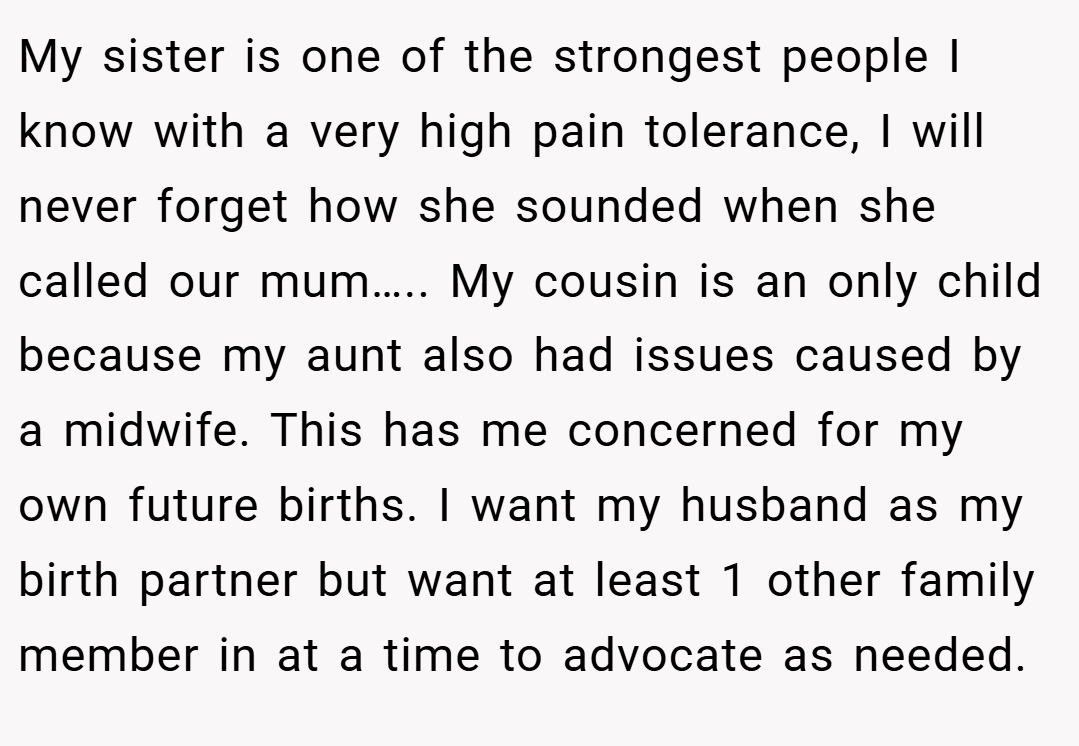 My sister is one of the strongest people I know with a very high pain tolerance, I will never forget how she sounded when she called our mum….. My cousin is an only child because my aunt also had issues caused by a midwife. This has me concerned for my own future births. I want my husband as my birth partner but want at least 1 other family member in at a time to advocate as needed.