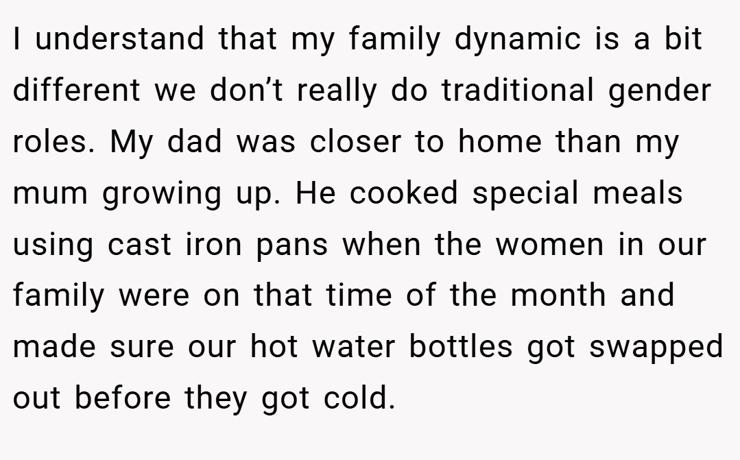 I understand that my family dynamic is a bit different we don’t really do traditional gender roles. My dad was closer to home than my mum growing up. He cooked special meals using cast iron pans when the women in our family were on that time of the month and made sure our hot water bottles got swapped out before they got cold.