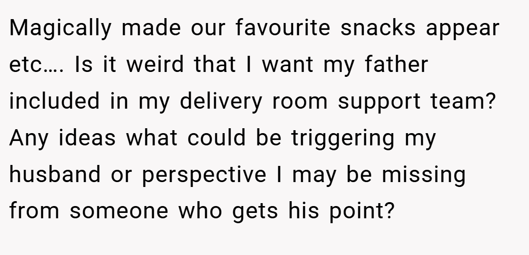 Magically made our favourite snacks appear etc…. Is it weird that I want my father included in my delivery room support team? Any ideas what could be triggering my husband or perspective I may be missing from someone who gets his point?