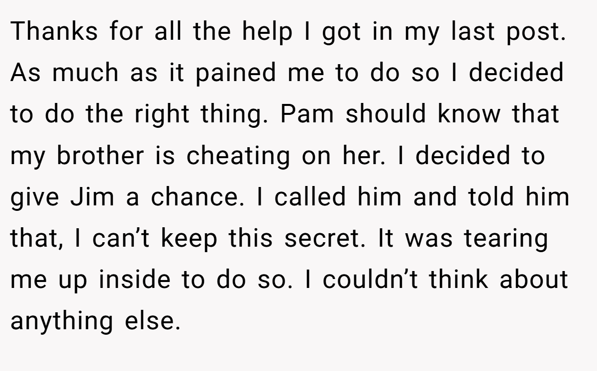 Thanks for all the help I got in my last post. As much as it pained me to do so I decided to do the right thing. Pam should know that my brother is cheating on her. I decided to give Jim a chance. I called him and told him that, I can’t keep this secret. It was tearing me up inside to do so. I couldn’t think about anything else.