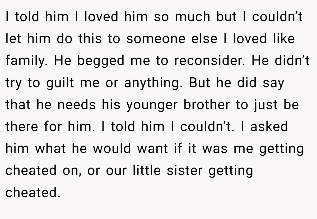 I told him I loved him so much but I couldn’t let him do this to someone else I loved like family. He begged me to reconsider. He didn’t try to guilt me or anything. But he did say that he needs his younger brother to just be there for him. I told him I couldn’t. I asked him what he would want if it was me getting cheated on, or our little sister getting cheated.