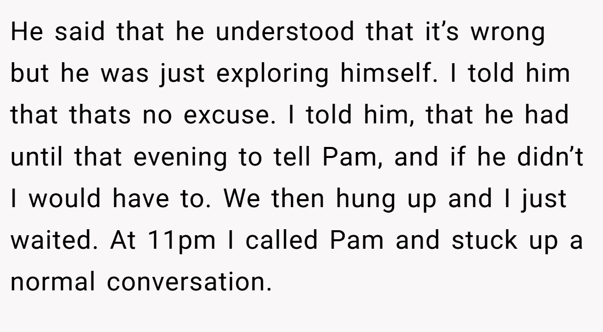 He said that he understood that it’s wrong but he was just exploring himself. I told him that thats no excuse. I told him, that he had until that evening to tell Pam, and if he didn’t I would have to. We then hung up and I just waited. At 11pm I called Pam and stuck up a normal conversation.