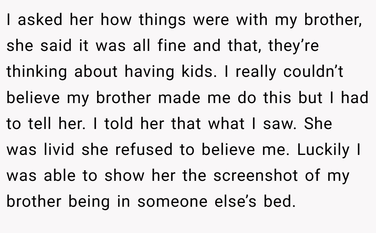 I asked her how things were with my brother, she said it was all fine and that, they’re thinking about having kids. I really couldn’t believe my brother made me do this but I had to tell her. I told her that what I saw. She was livid she refused to believe me. Luckily I was able to show her the screenshot of my brother being in someone else’s bed.