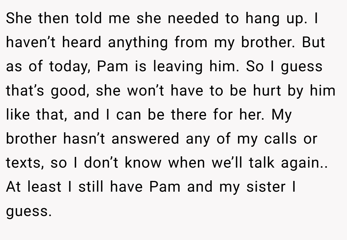 She then told me she needed to hang up. I haven’t heard anything from my brother. But as of today, Pam is leaving him. So I guess that’s good, she won’t have to be hurt by him like that, and I can be there for her. My brother hasn’t answered any of my calls or texts, so I don’t know when we’ll talk again.. At least I still have Pam and my sister I guess.