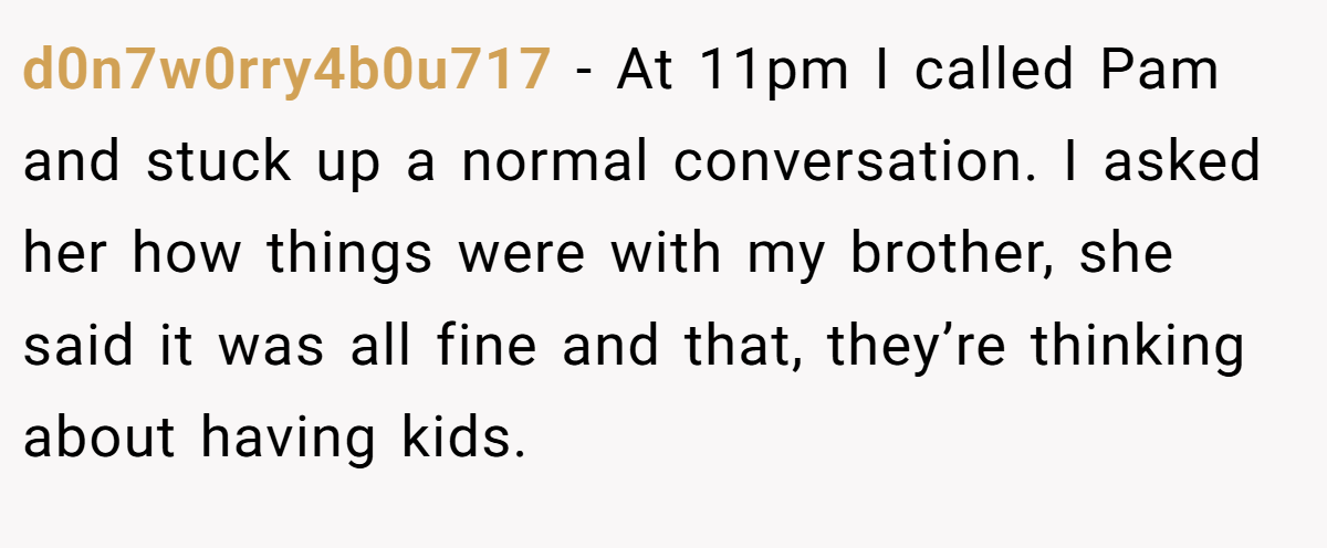 d0n7w0rry4b0u717 − At 11pm I called Pam and stuck up a normal conversation. I asked her how things were with my brother, she said it was all fine and that, they’re thinking about having kids.