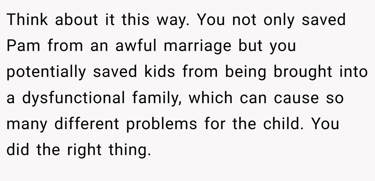 Think about it this way. You not only saved Pam from an awful marriage but you potentially saved kids from being brought into a dysfunctional family, which can cause so many different problems for the child. You did the right thing.