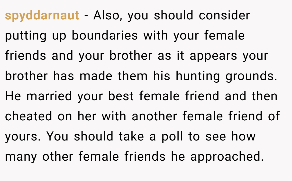 spyddarnaut − Also, you should consider putting up boundaries with your female friends and your brother as it appears your brother has made them his hunting grounds. He married your best female friend and then cheated on her with another female friend of yours. You should take a poll to see how many other female friends he approached.