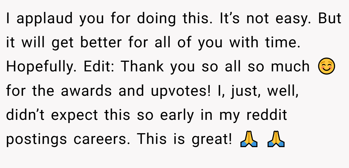 I applaud you for doing this. It’s not easy. But it will get better for all of you with time. Hopefully. Edit: Thank you so all so much ☺️ for the awards and upvotes! I, just, well, didn’t expect this so early in my reddit postings careers. This is great! 🙏 🙏