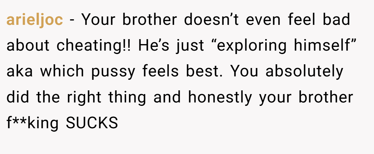 arieljoc − Your brother doesn’t even feel bad about cheating!! He’s just “exploring himself” aka which pussy feels best. You absolutely did the right thing and honestly your brother f**king SUCKS