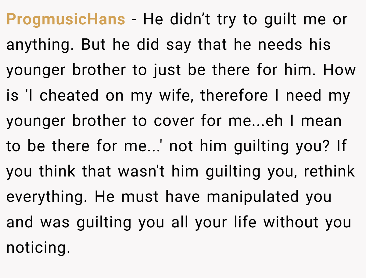 ProgmusicHans − He didn’t try to guilt me or anything. But he did say that he needs his younger brother to just be there for him. How is 'I cheated on my wife, therefore I need my younger brother to cover for me...eh I mean to be there for me...' not him guilting you? If you think that wasn't him guilting you, rethink everything. He must have manipulated you and was guilting you all your life without you noticing.
