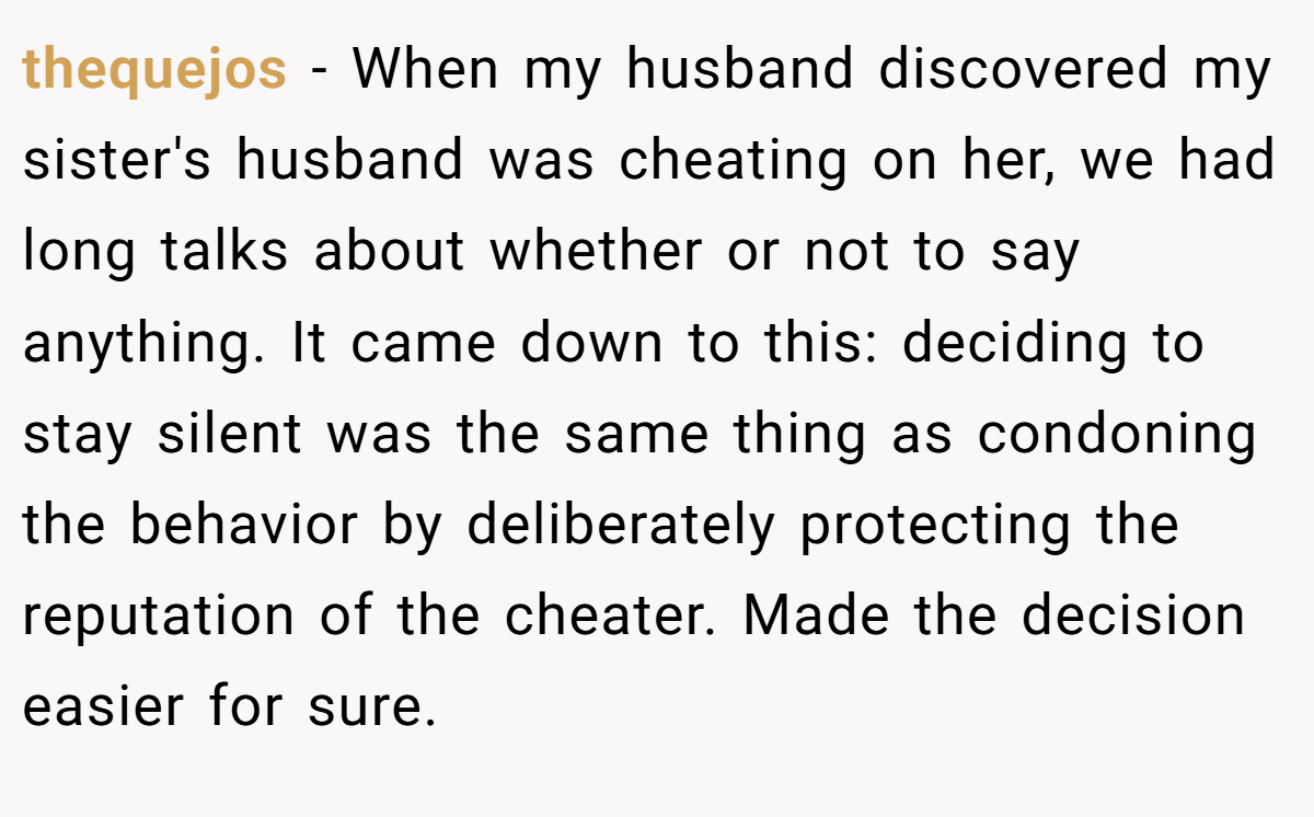 thequejos − When my husband discovered my sister's husband was cheating on her, we had long talks about whether or not to say anything. It came down to this: deciding to stay silent was the same thing as condoning the behavior by deliberately protecting the reputation of the cheater. Made the decision easier for sure.