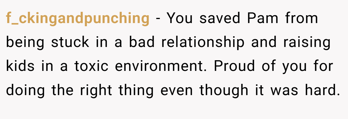 f_ckingandpunching − You saved Pam from being stuck in a bad relationship and raising kids in a toxic environment. Proud of you for doing the right thing even though it was hard.
