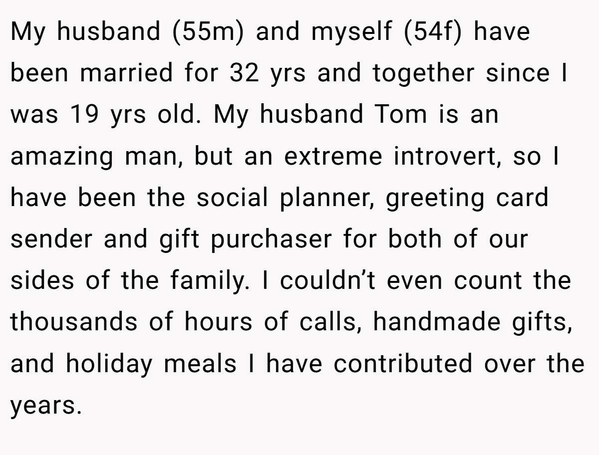 My husband (55m) and myself (54f) have been married for 32 yrs and together since I was 19 yrs old. My husband Tom is an amazing man, but an extreme introvert, so I have been the social planner, greeting card sender and gift purchaser for both of our sides of the family. I couldn’t even count the thousands of hours of calls, handmade gifts, and holiday meals I have contributed over the years.
