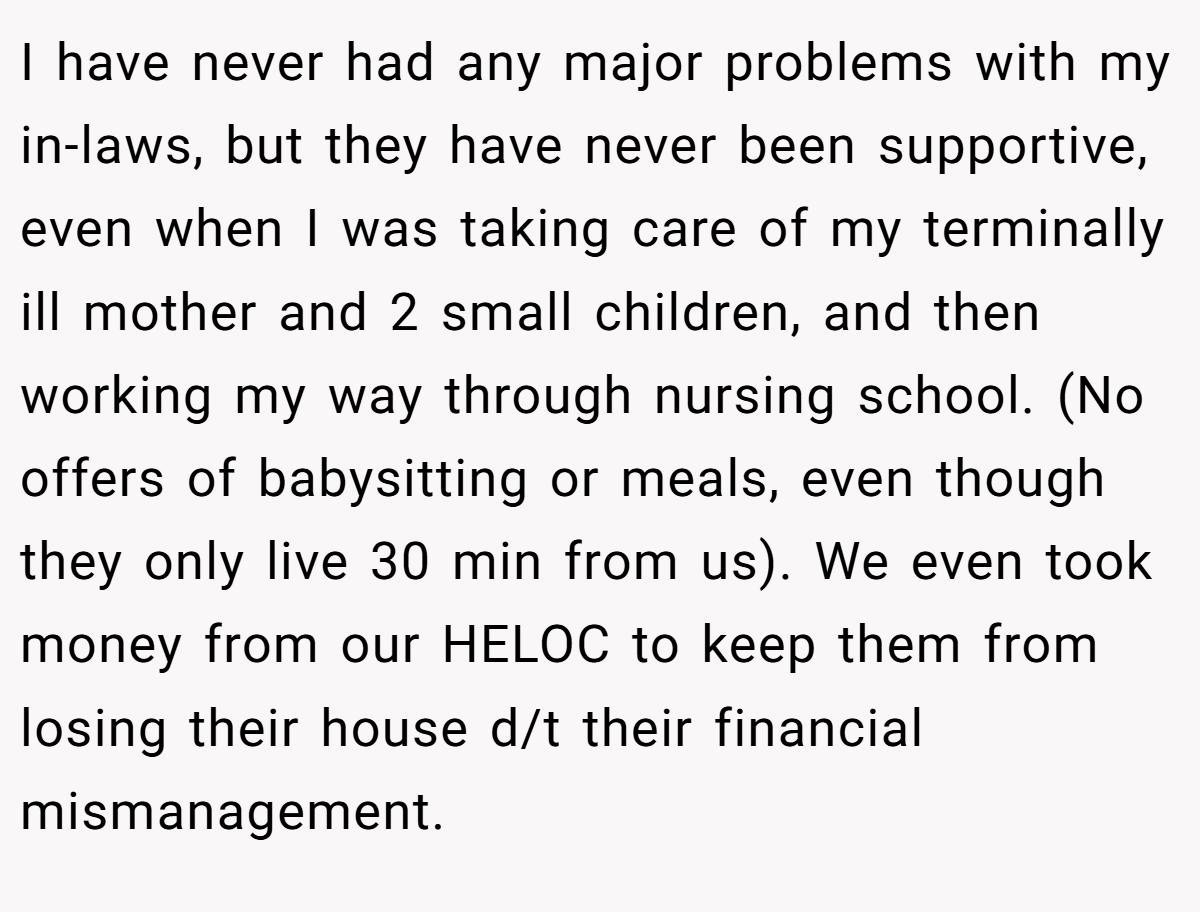 I have never had any major problems with my in-laws, but they have never been supportive, even when I was taking care of my terminally ill mother and 2 small children, and then working my way through nursing school. (No offers of babysitting or meals, even though they only live 30 min from us). We even took money from our HELOC to keep them from losing their house d/t their financial mismanagement.