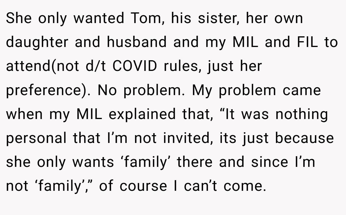 She only wanted Tom, his sister, her own daughter and husband and my MIL and FIL to attend(not d/t COVID rules, just her preference). No problem. My problem came when my MIL explained that, “It was nothing personal that I’m not invited, its just because she only wants ‘family’ there and since I’m not ‘family’,” of course I can’t come.