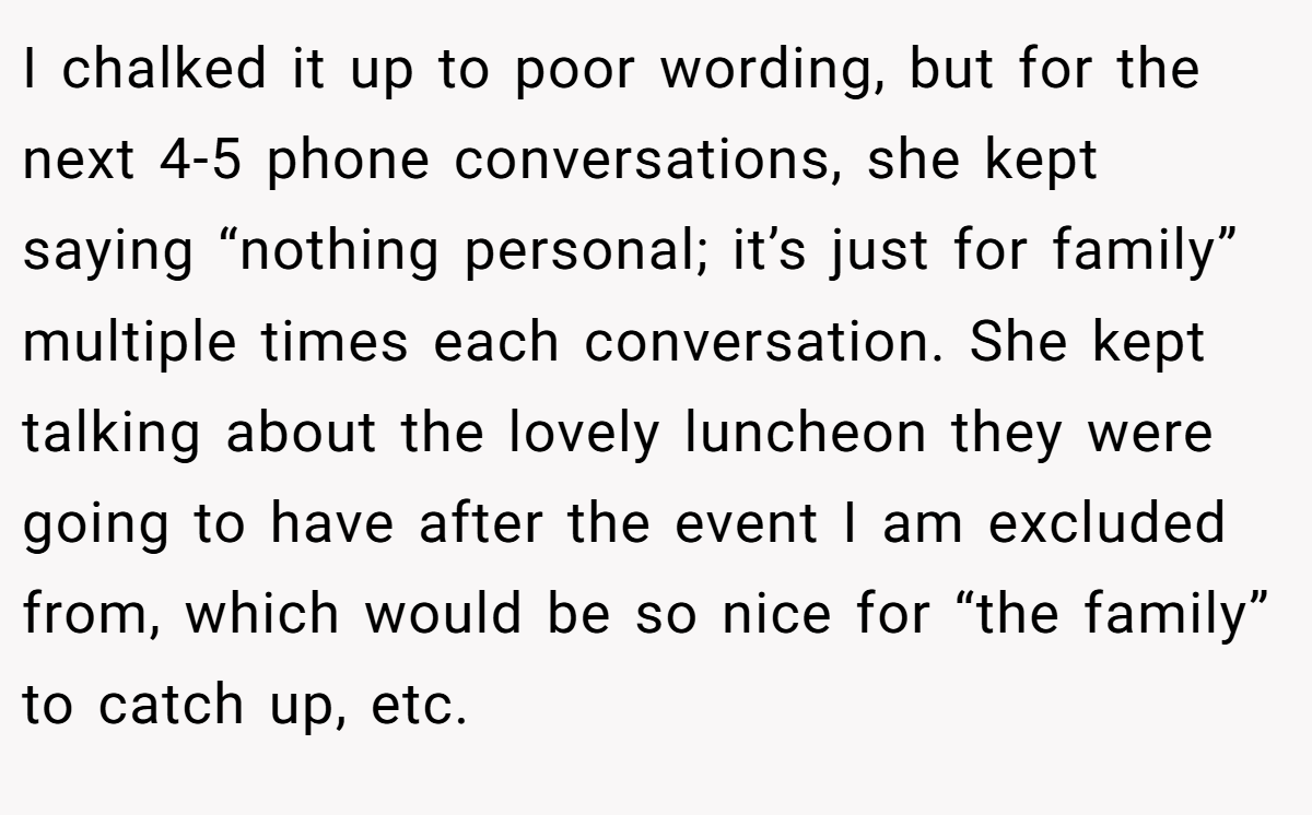 I chalked it up to poor wording, but for the next 4-5 phone conversations, she kept saying “nothing personal; it’s just for family” multiple times each conversation. She kept talking about the lovely luncheon they were going to have after the event I am excluded from, which would be so nice for “the family” to catch up, etc.