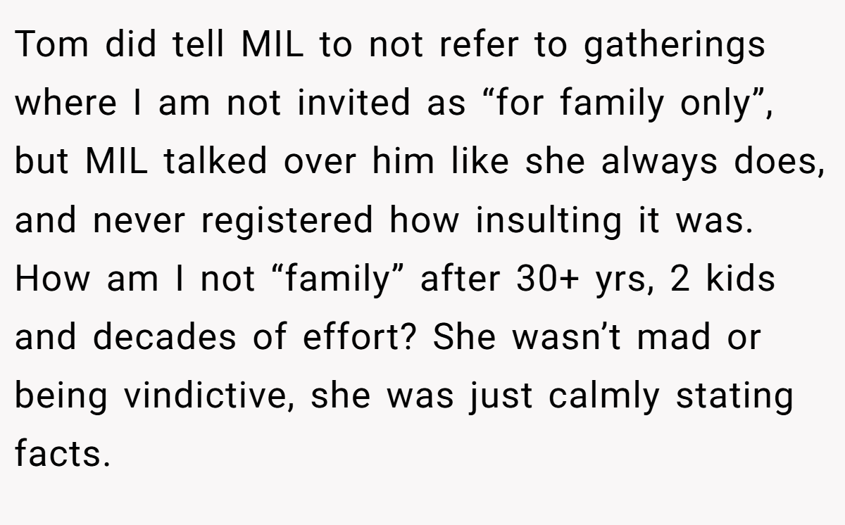 Tom did tell MIL to not refer to gatherings where I am not invited as “for family only”, but MIL talked over him like she always does, and never registered how insulting it was. How am I not “family” after 30+ yrs, 2 kids and decades of effort? She wasn’t mad or being vindictive, she was just calmly stating facts.