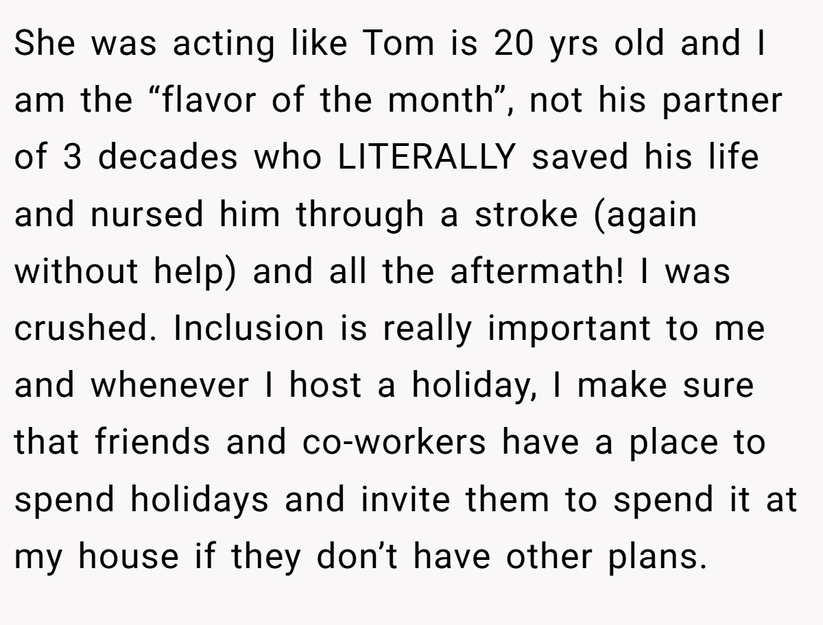 She was acting like Tom is 20 yrs old and I am the “flavor of the month”, not his partner of 3 decades who LITERALLY saved his life and nursed him through a stroke (again without help) and all the aftermath! I was crushed. Inclusion is really important to me and whenever I host a holiday, I make sure that friends and co-workers have a place to spend holidays and invite them to spend it at my house if they don’t have other plans.