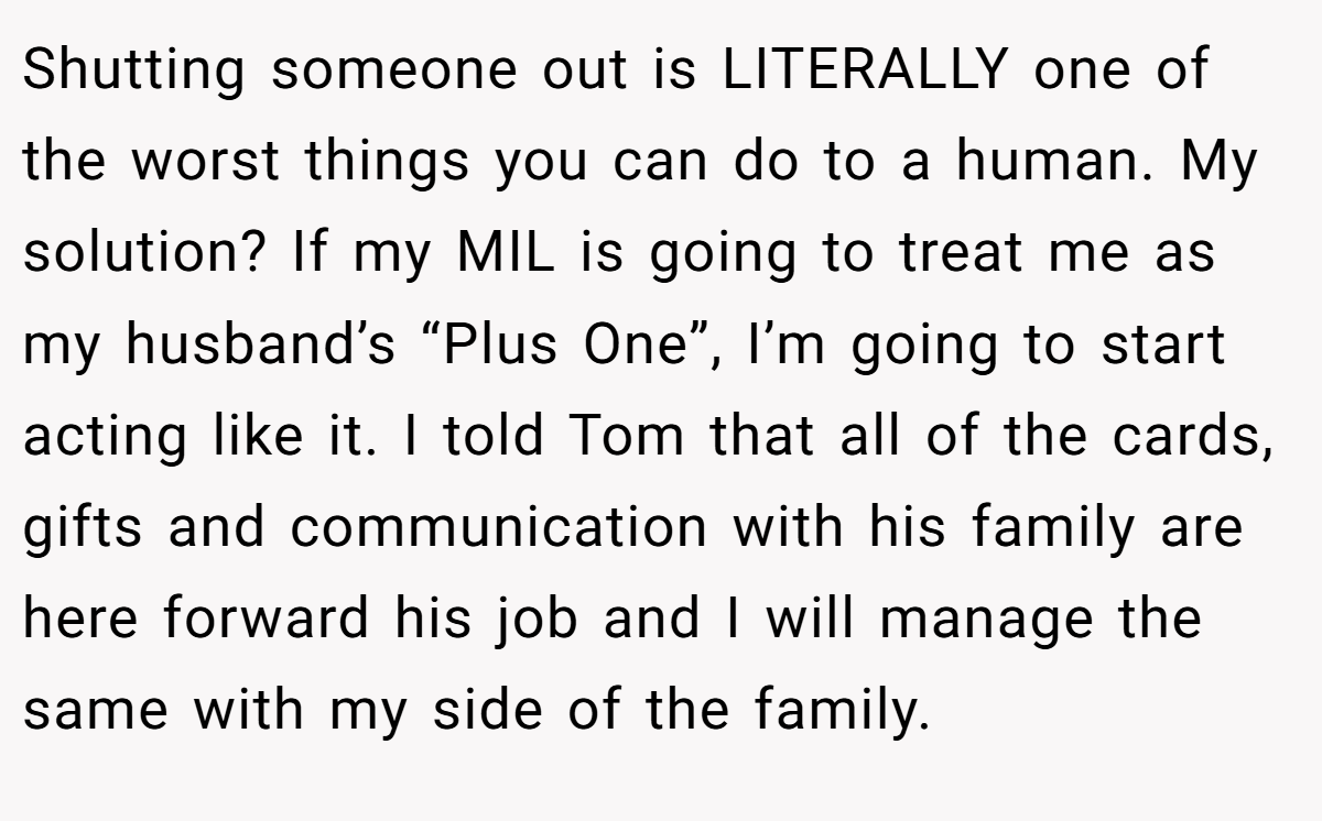 Shutting someone out is LITERALLY one of the worst things you can do to a human. My solution? If my MIL is going to treat me as my husband’s “Plus One”, I’m going to start acting like it. I told Tom that all of the cards, gifts and communication with his family are here forward his job and I will manage the same with my side of the family.