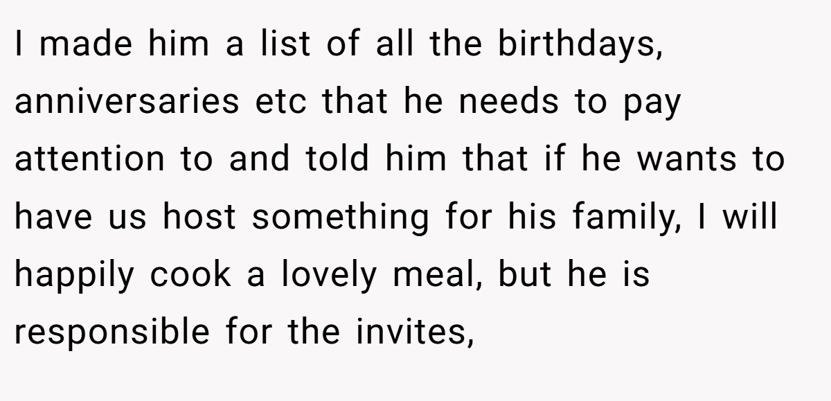 I made him a list of all the birthdays, anniversaries etc that he needs to pay attention to and told him that if he wants to have us host something for his family, I will happily cook a lovely meal, but he is responsible for the invites,