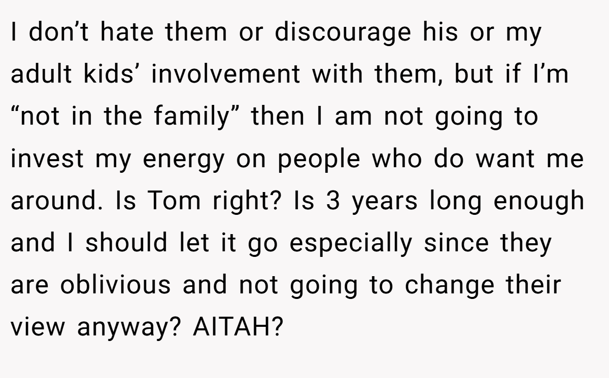 I don’t hate them or discourage his or my adult kids’ involvement with them, but if I’m “not in the family” then I am not going to invest my energy on people who do want me around. Is Tom right? Is 3 years long enough and I should let it go especially since they are oblivious and not going to change their view anyway? AITAH?