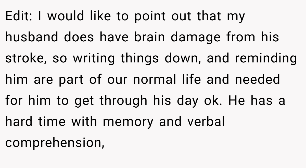 Edit: I would like to point out that my husband does have brain damage from his stroke, so writing things down, and reminding him are part of our normal life and needed for him to get through his day ok. He has a hard time with memory and verbal comprehension,