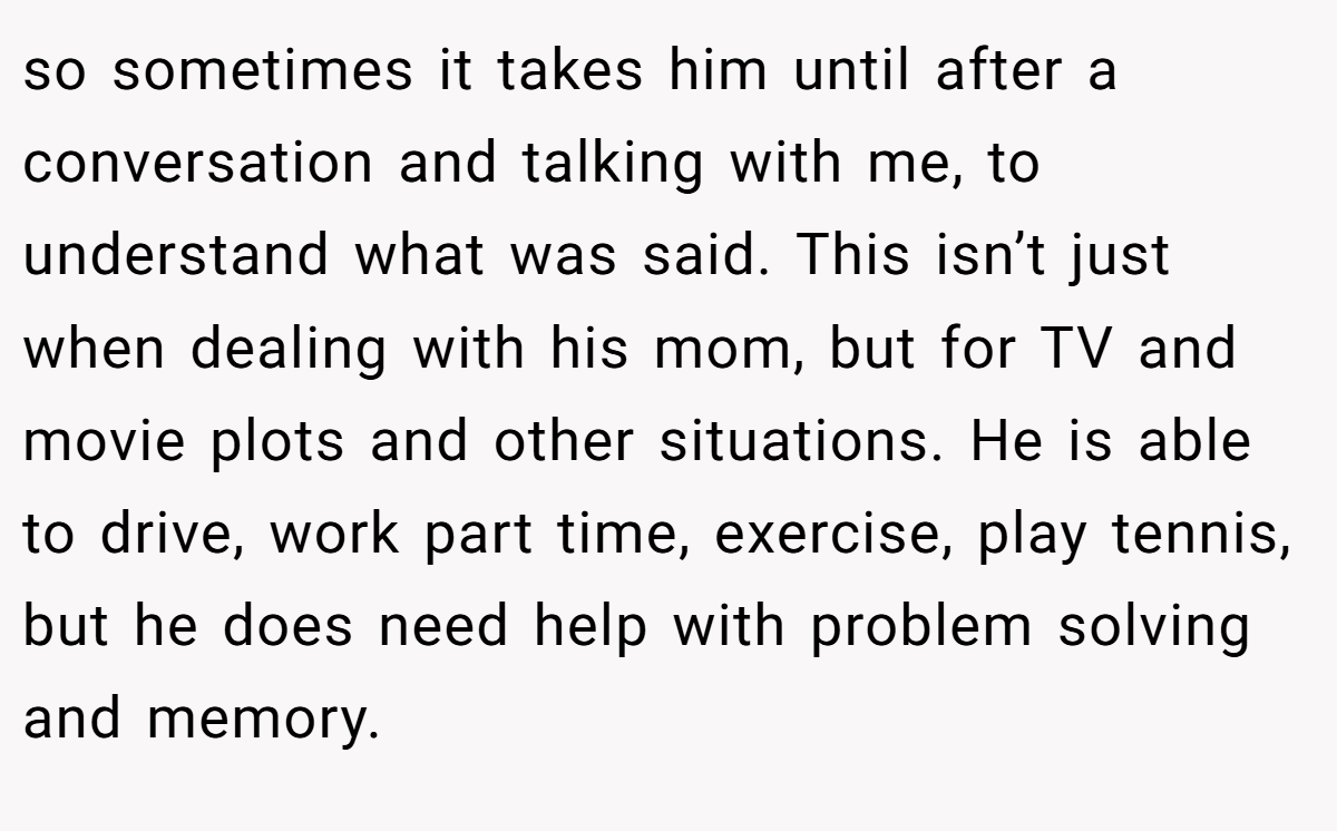 so sometimes it takes him until after a conversation and talking with me, to understand what was said. This isn’t just when dealing with his mom, but for TV and movie plots and other situations. He is able to drive, work part time, exercise, play tennis, but he does need help with problem solving and memory.