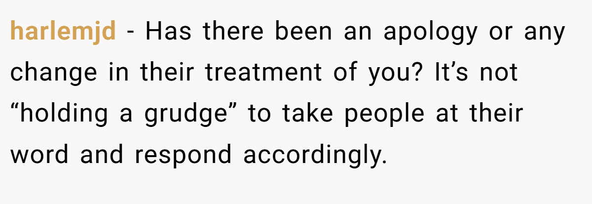 harlemjd − Has there been an apology or any change in their treatment of you? It’s not “holding a grudge” to take people at their word and respond accordingly.