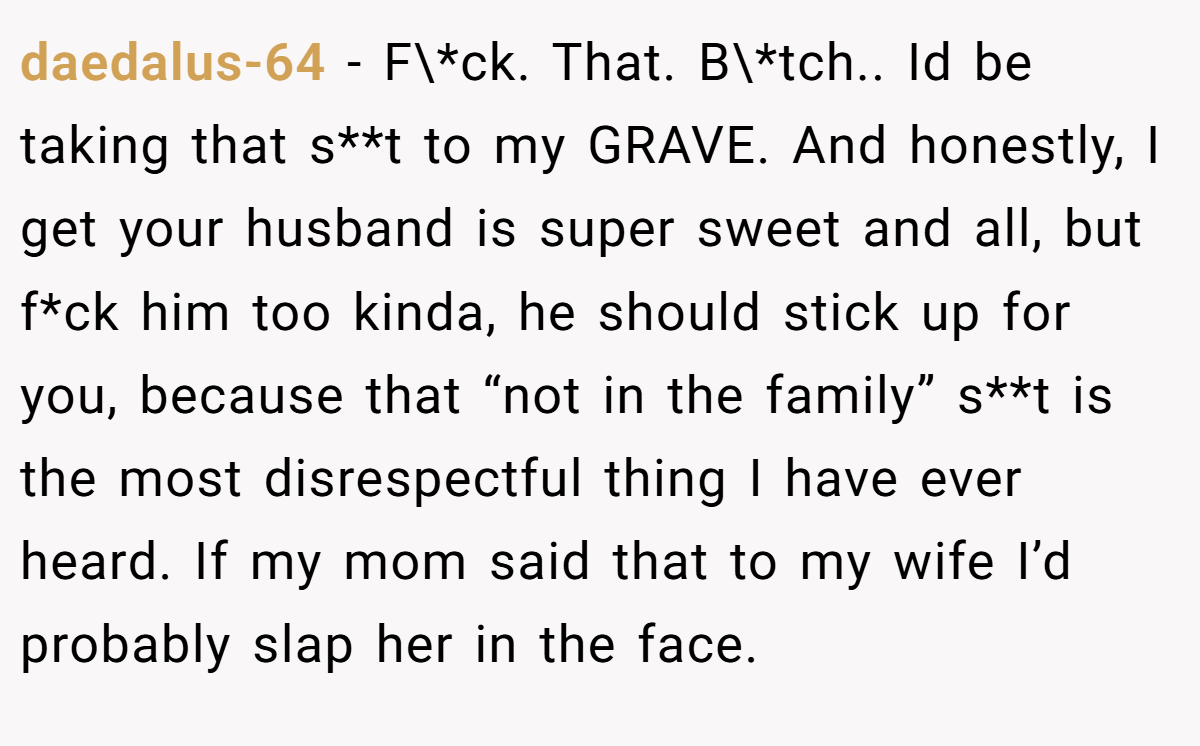 daedalus-64 − F\*ck. That. B\*tch.. Id be taking that s**t to my GRAVE. And honestly, I get your husband is super sweet and all, but f*ck him too kinda, he should stick up for you, because that “not in the family” s**t is the most disrespectful thing I have ever heard. If my mom said that to my wife I’d probably slap her in the face.