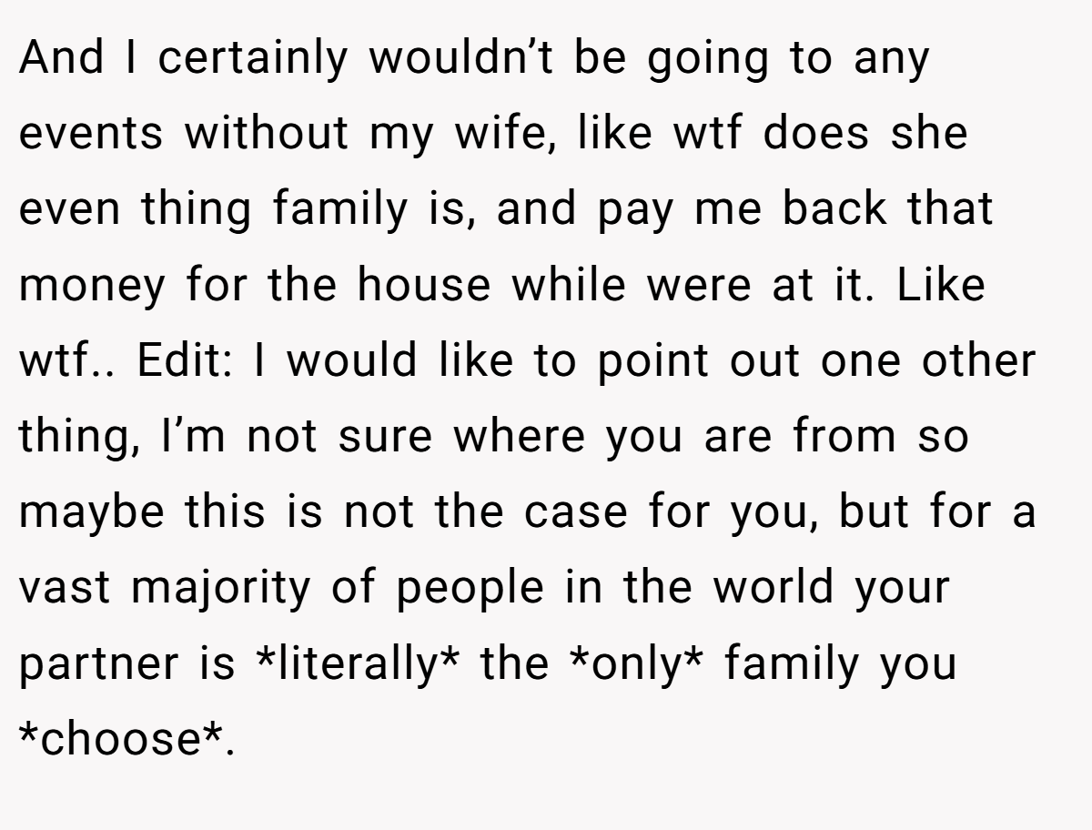 And I certainly wouldn’t be going to any events without my wife, like wtf does she even thing family is, and pay me back that money for the house while were at it. Like wtf.. Edit: I would like to point out one other thing, I’m not sure where you are from so maybe this is not the case for you, but for a vast majority of people in the world your partner is *literally* the *only* family you *choose*.