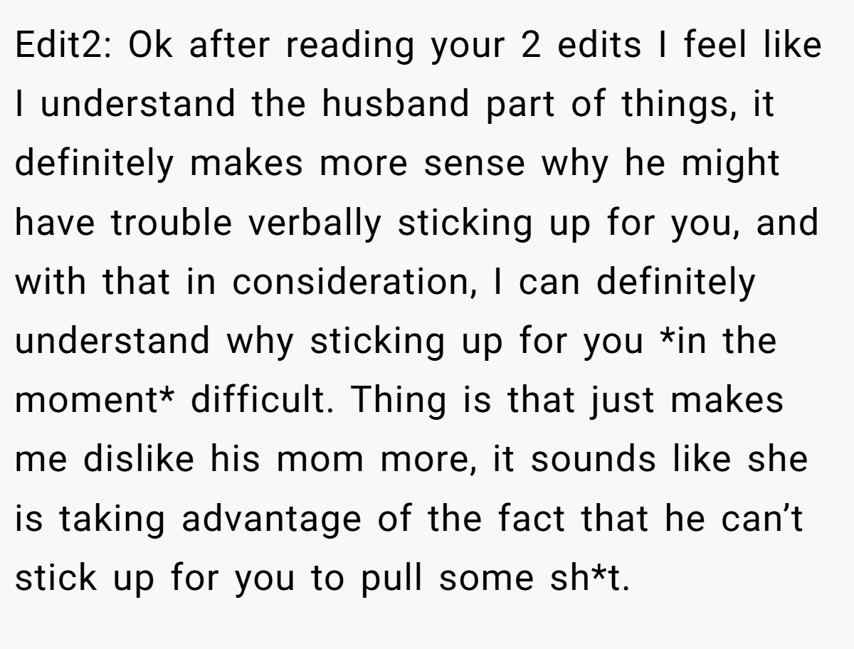 Edit2: Ok after reading your 2 edits I feel like I understand the husband part of things, it definitely makes more sense why he might have trouble verbally sticking up for you, and with that in consideration, I can definitely understand why sticking up for you *in the moment* difficult. Thing is that just makes me dislike his mom more, it sounds like she is taking advantage of the fact that he can’t stick up for you to pull some sh*t.