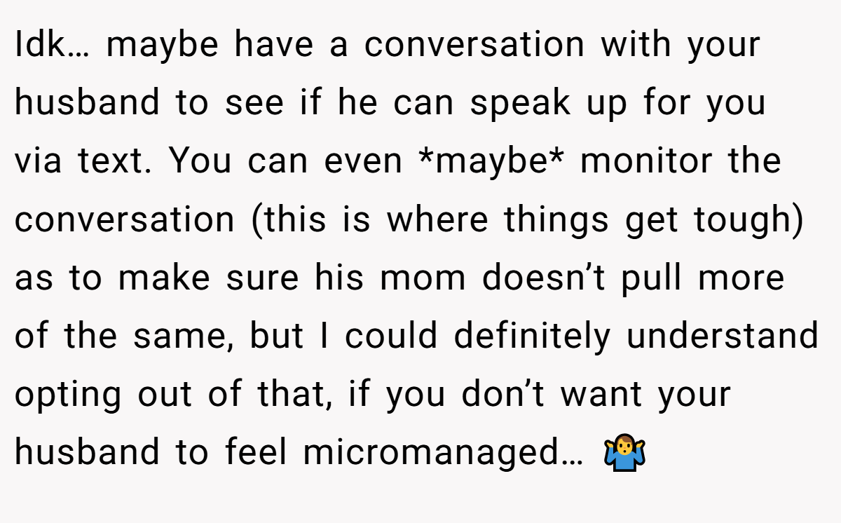 Idk… maybe have a conversation with your husband to see if he can speak up for you via text. You can even *maybe* monitor the conversation (this is where things get tough) as to make sure his mom doesn’t pull more of the same, but I could definitely understand opting out of that, if you don’t want your husband to feel micromanaged… 🤷‍♂️