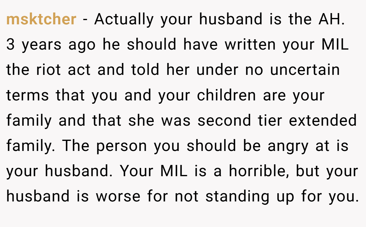 msktcher − Actually your husband is the AH. 3 years ago he should have written your MIL the riot act and told her under no uncertain terms that you and your children are your family and that she was second tier extended family. The person you should be angry at is your husband. Your MIL is a horrible, but your husband is worse for not standing up for you.