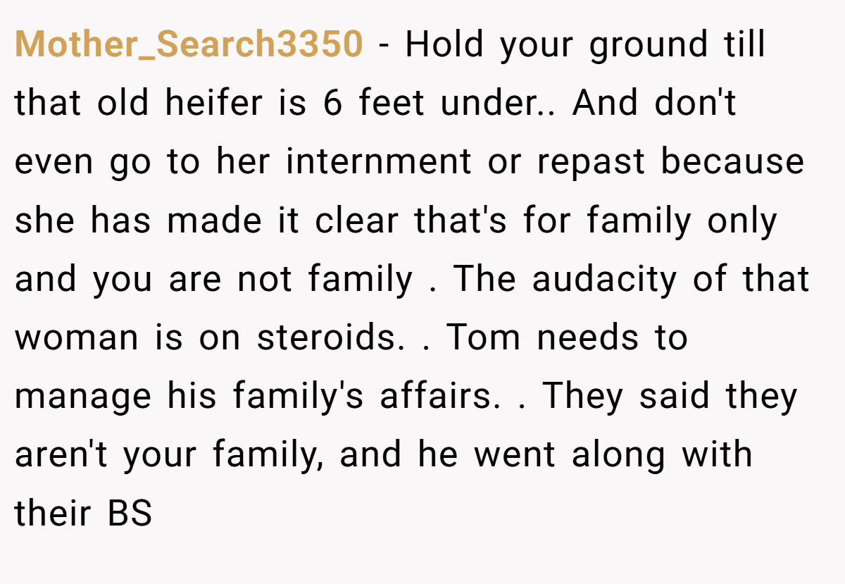 Mother_Search3350 − Hold your ground till that old heifer is 6 feet under.. And don't even go to her internment or repast because she has made it clear that's for family only and you are not family . The audacity of that woman is on steroids. . Tom needs to manage his family's affairs. . They said they aren't your family, and he went along with their BS