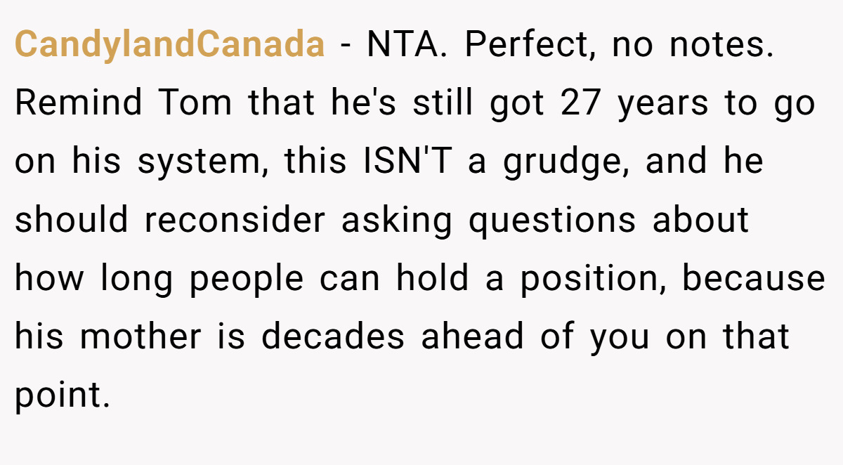 CandylandCanada − NTA. Perfect, no notes. Remind Tom that he's still got 27 years to go on his system, this ISN'T a grudge, and he should reconsider asking questions about how long people can hold a position, because his mother is decades ahead of you on that point.