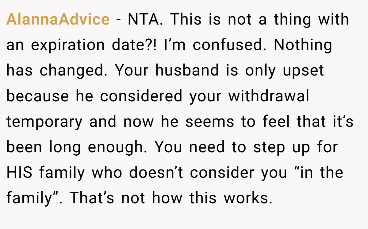 AlannaAdvice − NTA. This is not a thing with an expiration date?! I’m confused. Nothing has changed. Your husband is only upset because he considered your withdrawal temporary and now he seems to feel that it’s been long enough. You need to step up for HIS family who doesn’t consider you “in the family”. That’s not how this works.