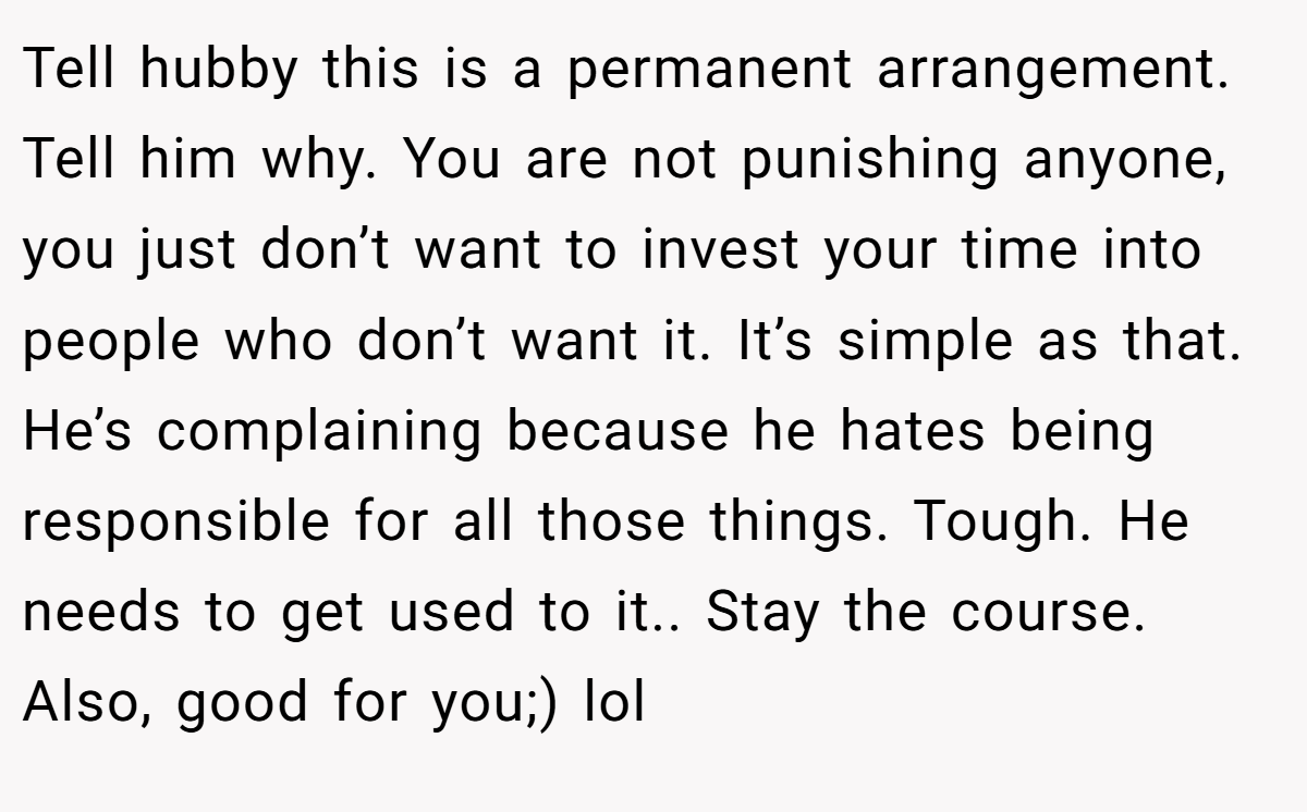 Tell hubby this is a permanent arrangement. Tell him why. You are not punishing anyone, you just don’t want to invest your time into people who don’t want it. It’s simple as that. He’s complaining because he hates being responsible for all those things. Tough. He needs to get used to it.. Stay the course. Also, good for you;) lol