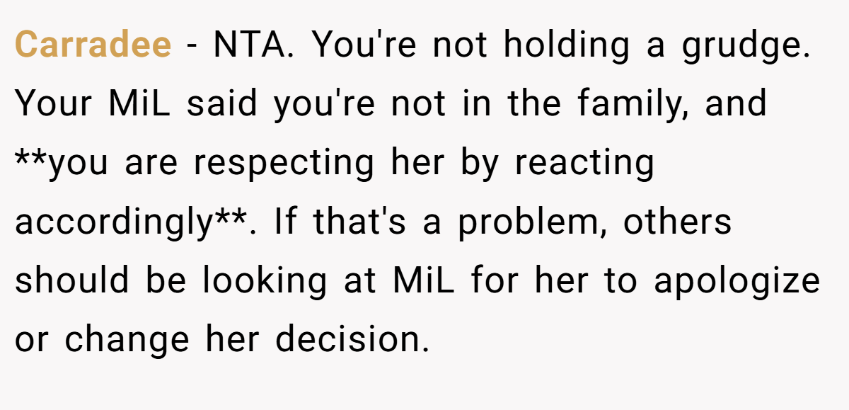 Carradee − NTA. You're not holding a grudge. Your MiL said you're not in the family, and **you are respecting her by reacting accordingly**. If that's a problem, others should be looking at MiL for her to apologize or change her decision.