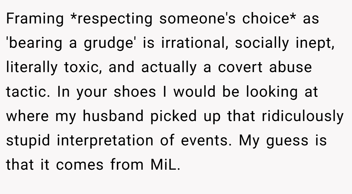 Framing *respecting someone's choice* as 'bearing a grudge' is irrational, socially inept, literally toxic, and actually a covert abuse tactic. In your shoes I would be looking at where my husband picked up that ridiculously stupid interpretation of events. My guess is that it comes from MiL.