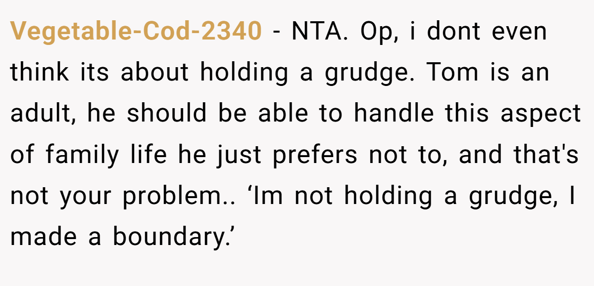 Vegetable-Cod-2340 − NTA. Op, i dont even think its about holding a grudge. Tom is an adult, he should be able to handle this aspect of family life he just prefers not to, and that's not your problem.. ‘Im not holding a grudge, I made a boundary.’