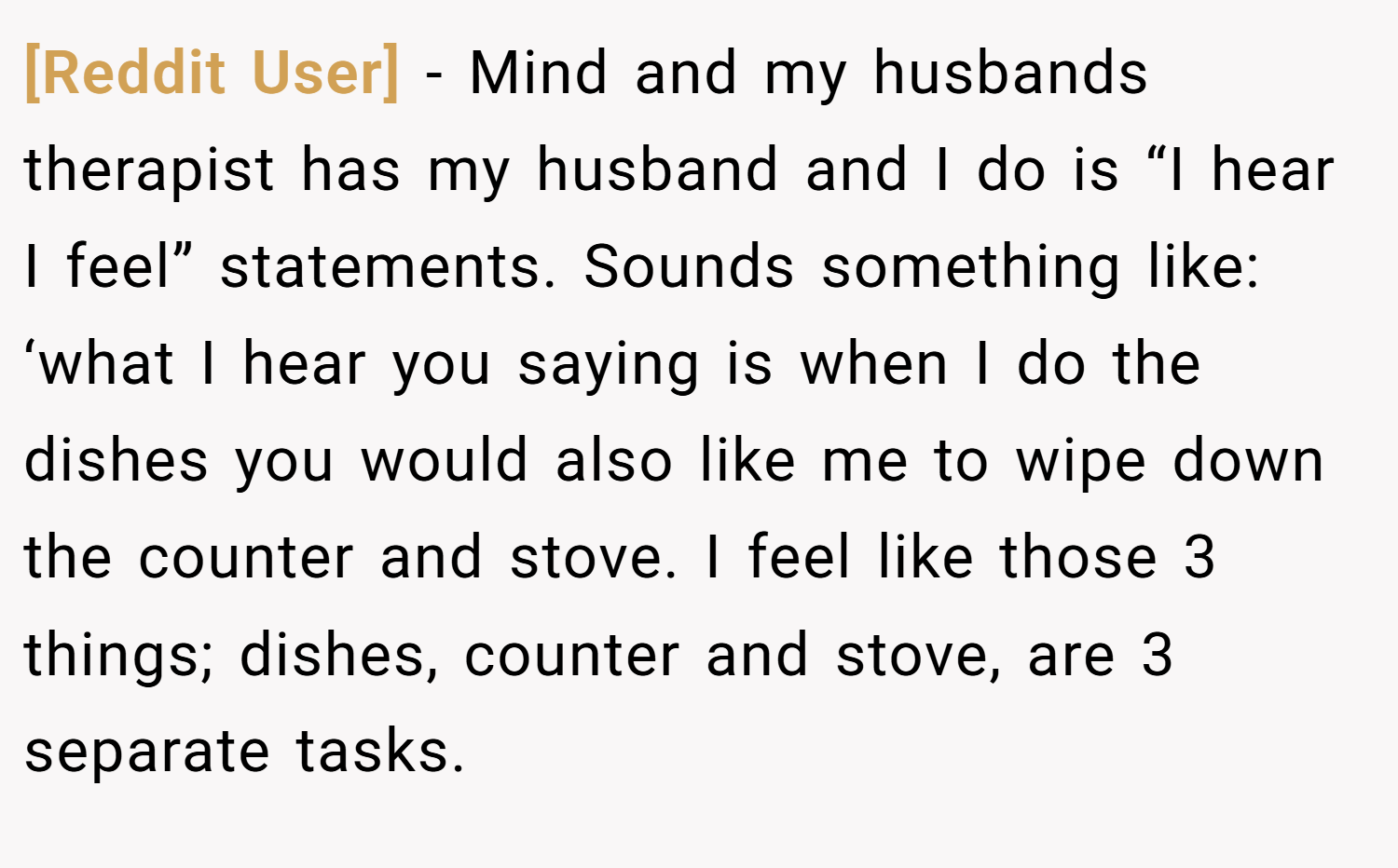 [Reddit User] − Mind and my husbands therapist has my husband and I do is “I hear I feel” statements. Sounds something like: ‘what I hear you saying is when I do the dishes you would also like me to wipe down the counter and stove. I feel like those 3 things; dishes, counter and stove, are 3 separate tasks.