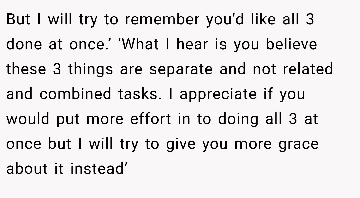 But I will try to remember you’d like all 3 done at once.’ ‘What I hear is you believe these 3 things are separate and not related and combined tasks. I appreciate if you would put more effort in to doing all 3 at once but I will try to give you more grace about it instead’