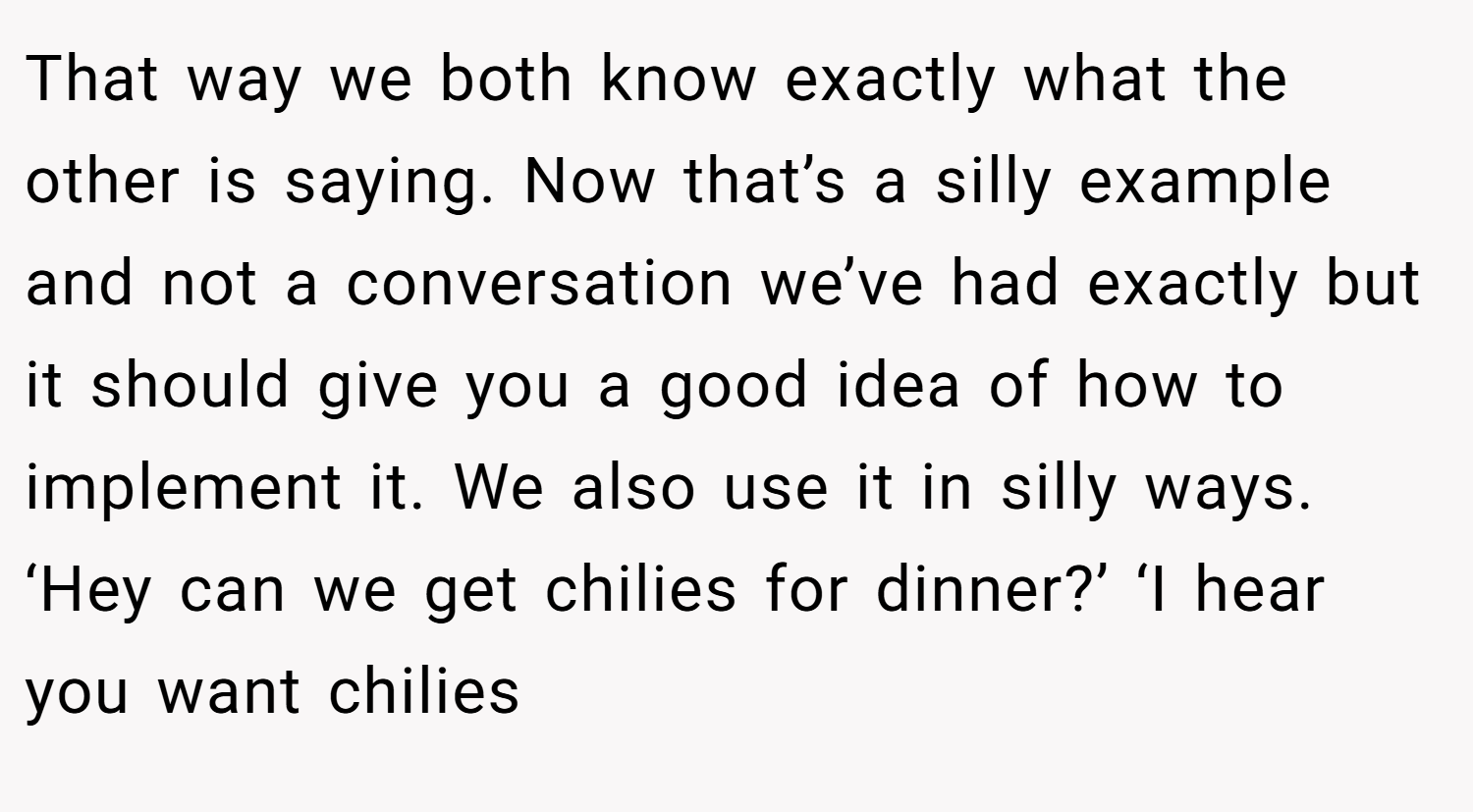 That way we both know exactly what the other is saying. Now that’s a silly example and not a conversation we’ve had exactly but it should give you a good idea of how to implement it. We also use it in silly ways. ‘Hey can we get chilies for dinner?’ ‘I hear you want chilies