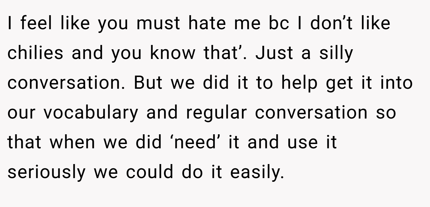 I feel like you must hate me bc I don’t like chilies and you know that’. Just a silly conversation. But we did it to help get it into our vocabulary and regular conversation so that when we did ‘need’ it and use it seriously we could do it easily.