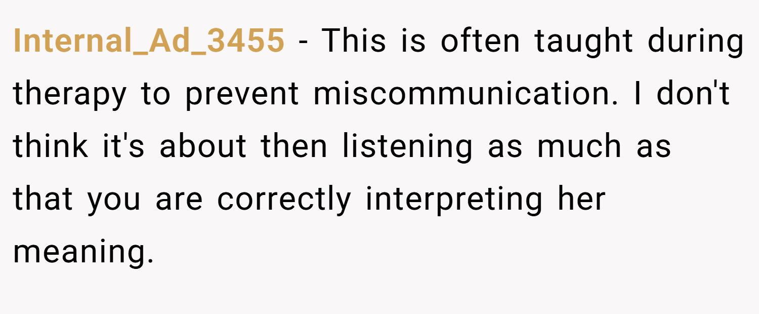 Internal_Ad_3455 − This is often taught during therapy to prevent miscommunication. I don't think it's about then listening as much as that you are correctly interpreting her meaning.