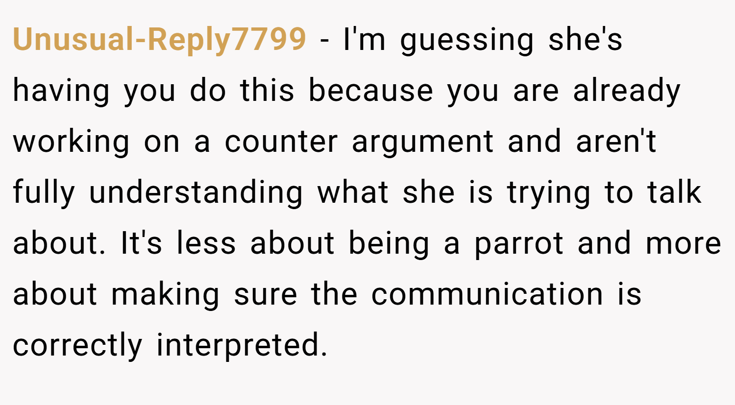 Unusual-Reply7799 − I'm guessing she's having you do this because you are already working on a counter argument and aren't fully understanding what she is trying to talk about. It's less about being a parrot and more about making sure the communication is correctly interpreted.
