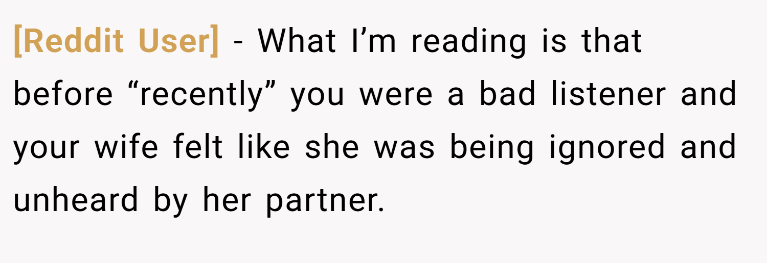 [Reddit User] − What I’m reading is that before “recently” you were a bad listener and your wife felt like she was being ignored and unheard by her partner.