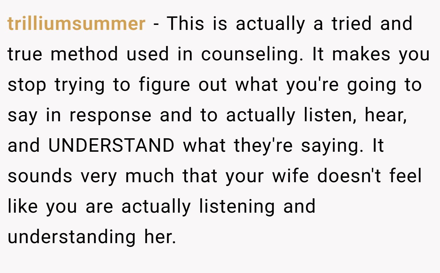 trilliumsummer − This is actually a tried and true method used in counseling. It makes you stop trying to figure out what you're going to say in response and to actually listen, hear, and UNDERSTAND what they're saying. It sounds very much that your wife doesn't feel like you are actually listening and understanding her.