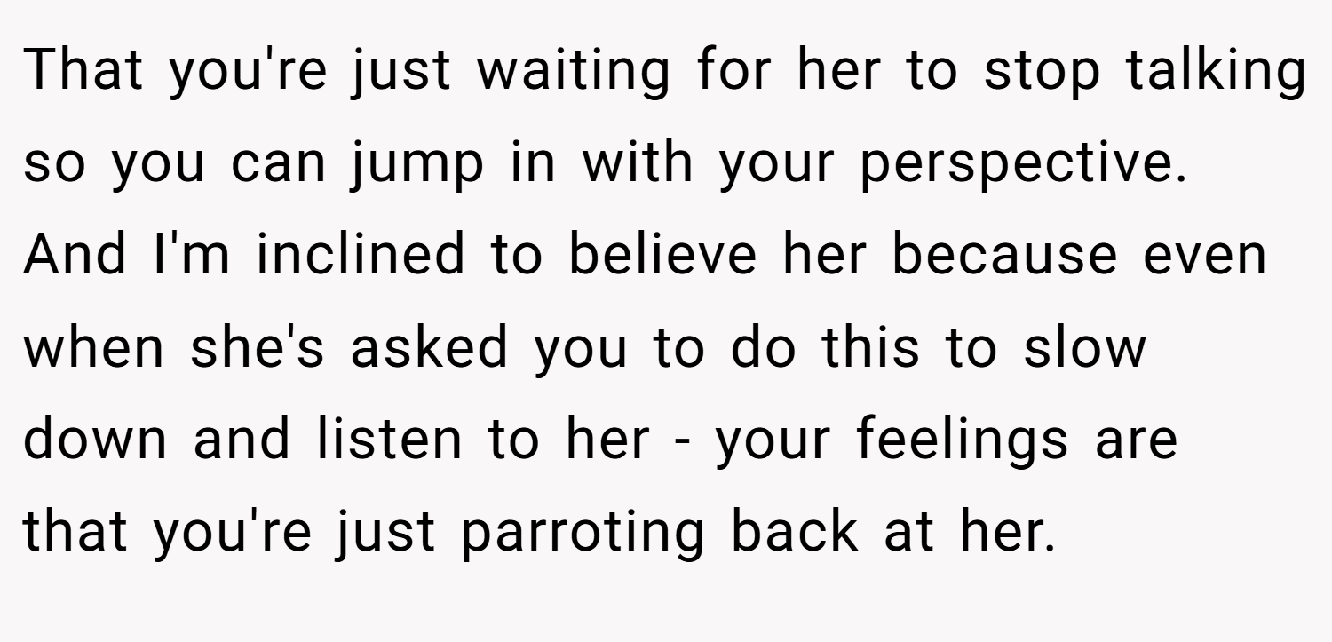 That you're just waiting for her to stop talking so you can jump in with your perspective. And I'm inclined to believe her because even when she's asked you to do this to slow down and listen to her - your feelings are that you're just parroting back at her.